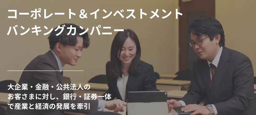 コーポレート＆インベストメントバンキングカンパニー　大企業・金融・公共法人の お客さまに対し、銀行・証券一体 で産業と経済の発展を牽引